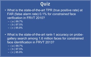 • What is the state-of-the-art TPR (true positive rate) at
FAR (false alarm rate) 0.1% for constrained face
verification in FRVT 2010?
– ( a ) 99.7%
– ( b ) 97.5%
– ( c ) 95.9%
• What is the state-of-the-art rank-1 accuracy on probe-
gallery search among 1.6 million faces for constrained
face identification in FRVT 2013?
– ( a ) 99.7%
– ( b ) 97.5%
– ( c ) 95.9%
 