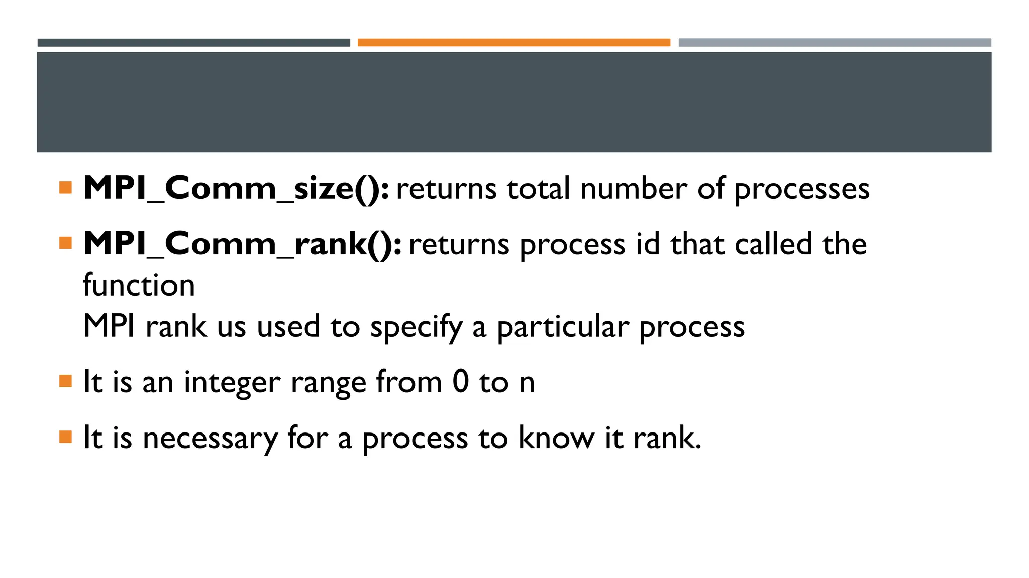  MPI_Comm_size(): returns total number of processes  MPI_Comm_rank(): returns process id that called the function MPI rank us used to specify a particular process  It is an integer range from 0 to n  It is necessary for a process to know it rank. 