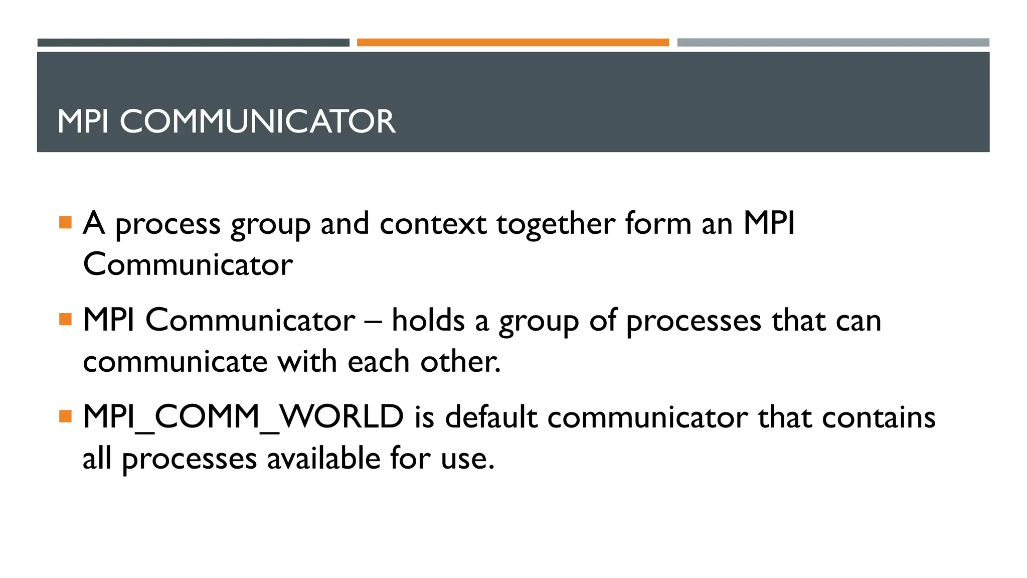 MPI COMMUNICATOR  A process group and context together form an MPI Communicator  MPI Communicator – holds a group of processes that can communicate with each other.  MPI_COMM_WORLD is default communicator that contains all processes available for use. 
