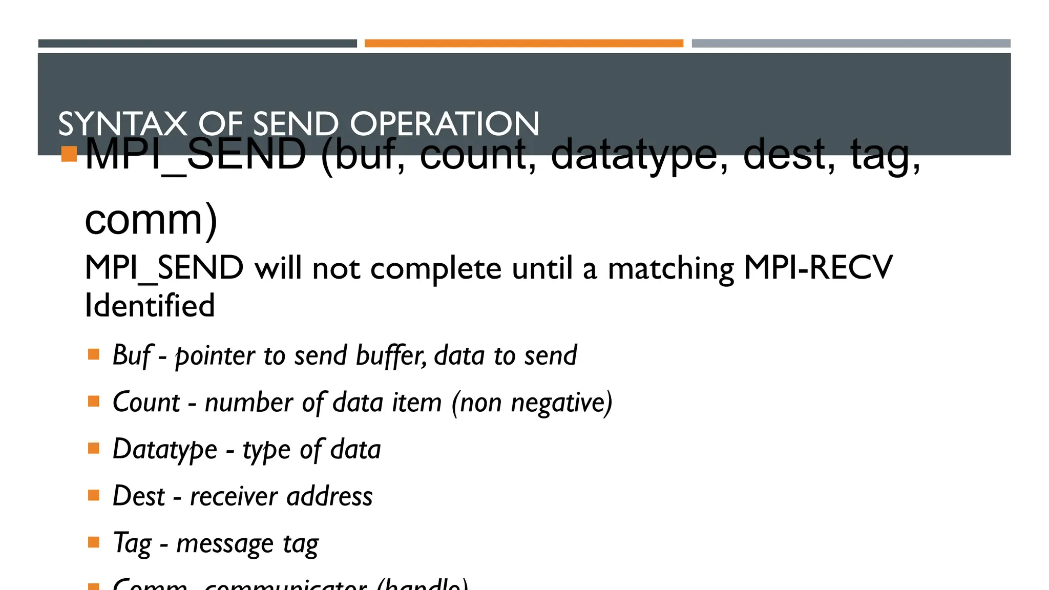 SYNTAX OF SEND OPERATION MPI_SEND (buf, count, datatype, dest, tag, comm) MPI_SEND will not complete until a matching MPI-RECV Identified  Buf - pointer to send buffer, data to send  Count - number of data item (non negative)  Datatype - type of data  Dest - receiver address  Tag - message tag 
