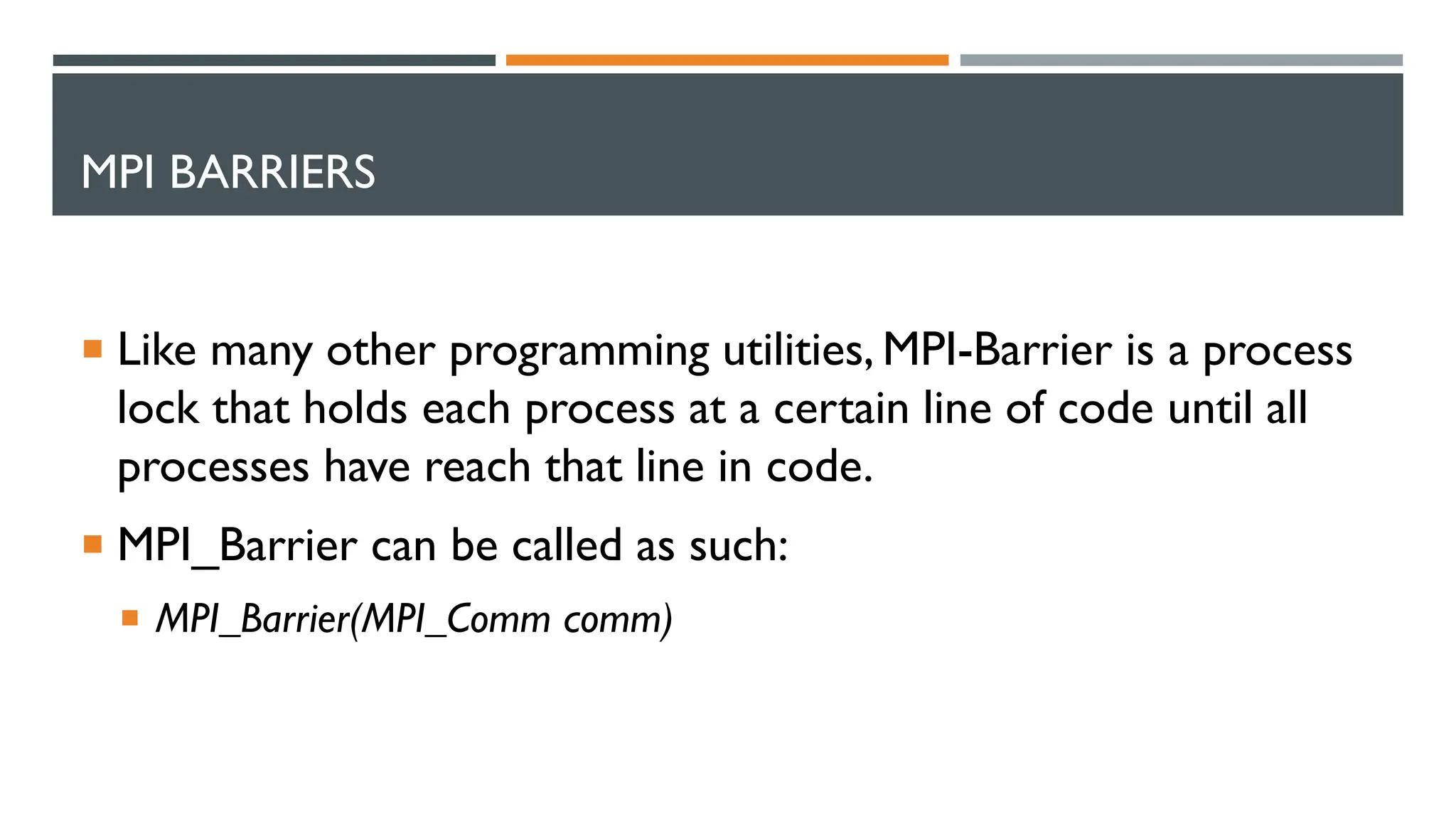 MPI BARRIERS  Like many other programming utilities, MPI-Barrier is a process lock that holds each process at a certain line of code until all processes have reach that line in code.  MPI_Barrier can be called as such:  MPI_Barrier(MPI_Comm comm) 