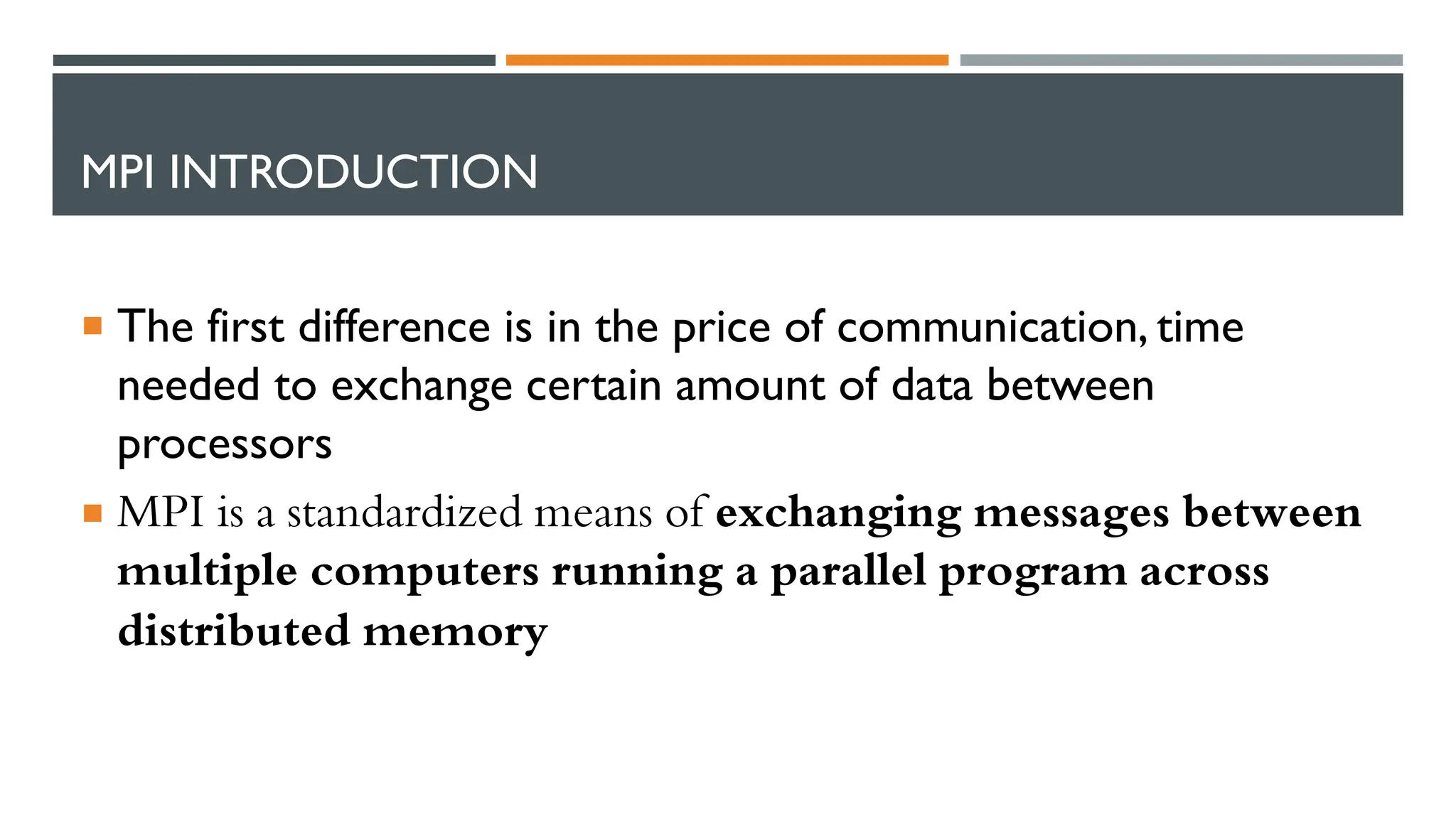 MPI INTRODUCTION  The first difference is in the price of communication, time needed to exchange certain amount of data between processors  MPI is a standardized means of exchanging messages between multiple computers running a parallel program across distributed memory 