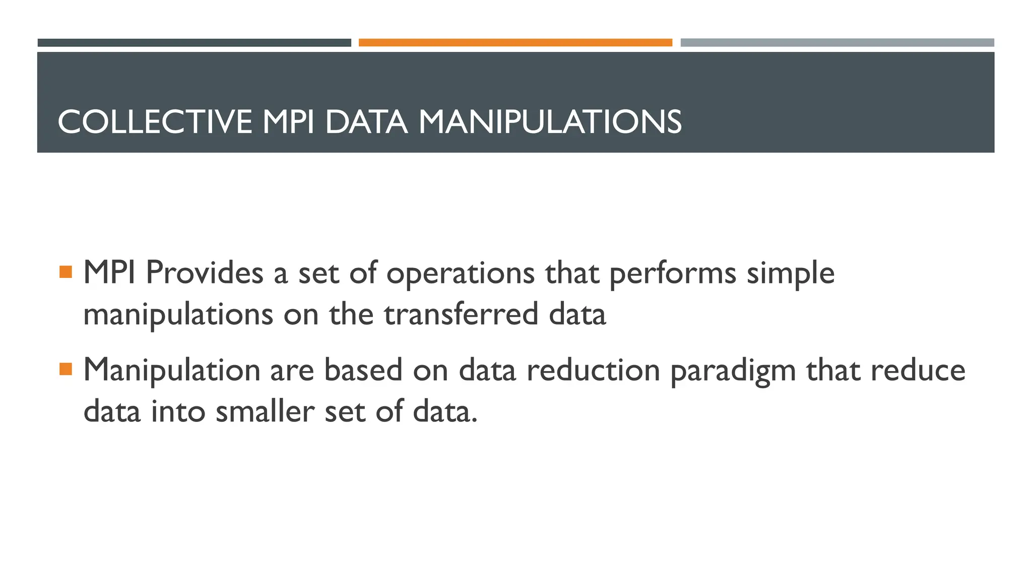 COLLECTIVE MPI DATA MANIPULATIONS  MPI Provides a set of operations that performs simple manipulations on the transferred data  Manipulation are based on data reduction paradigm that reduce data into smaller set of data. 
