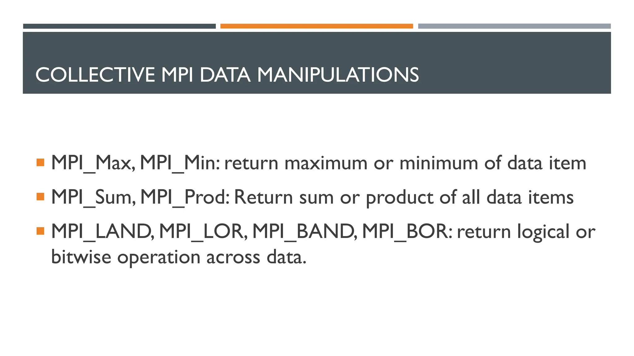 COLLECTIVE MPI DATA MANIPULATIONS  MPI_Max, MPI_Min: return maximum or minimum of data item  MPI_Sum, MPI_Prod: Return sum or product of all data items  MPI_LAND, MPI_LOR, MPI_BAND, MPI_BOR: return logical or bitwise operation across data. 