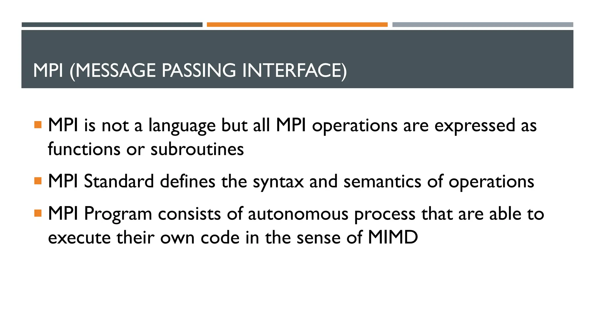 MPI (MESSAGE PASSING INTERFACE)  MPI is not a language but all MPI operations are expressed as functions or subroutines  MPI Standard defines the syntax and semantics of operations  MPI Program consists of autonomous process that are able to execute their own code in the sense of MIMD 