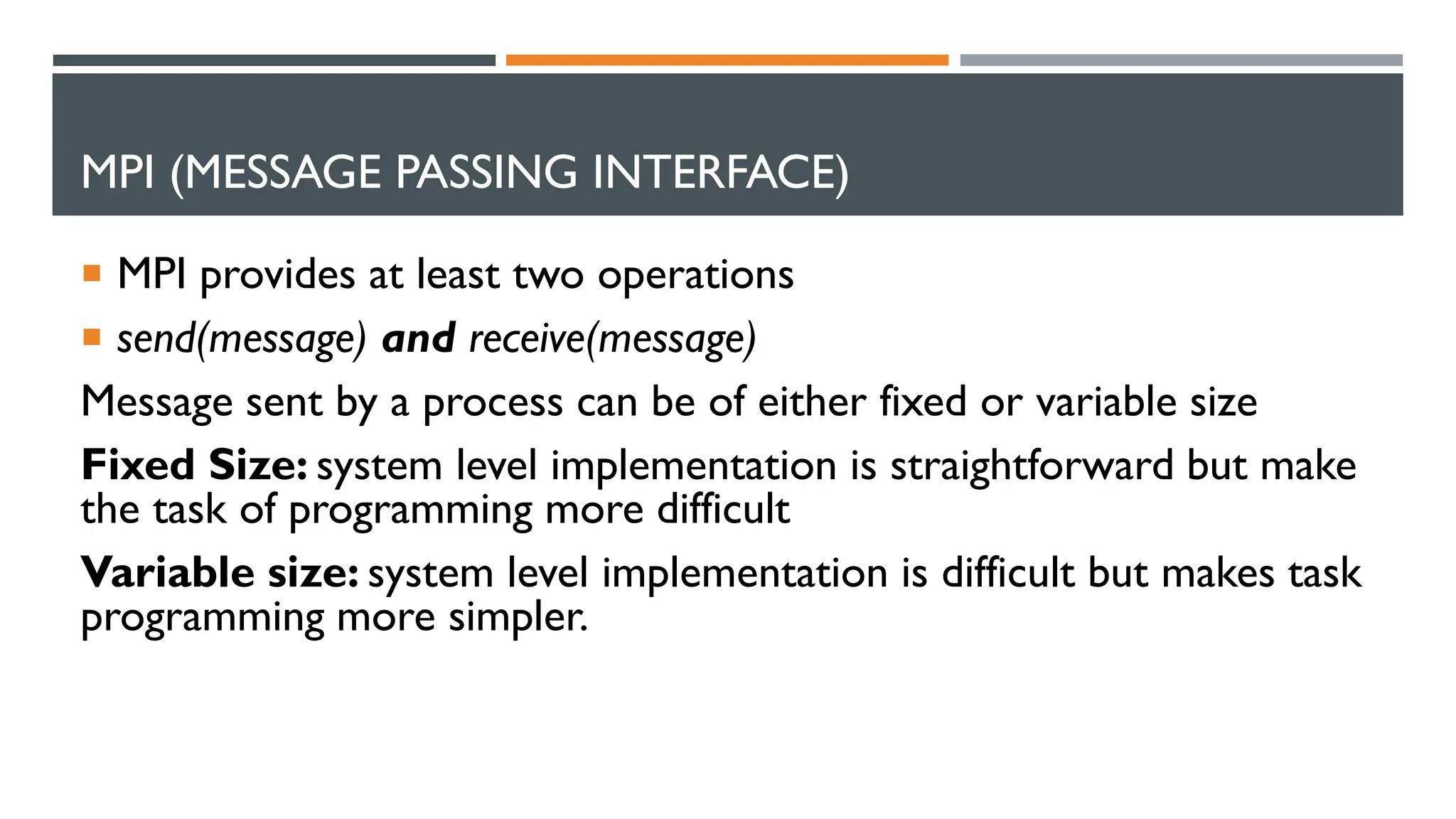 MPI (MESSAGE PASSING INTERFACE)  MPI provides at least two operations  send(message) and receive(message) Message sent by a process can be of either fixed or variable size Fixed Size: system level implementation is straightforward but make the task of programming more difficult Variable size: system level implementation is difficult but makes task programming more simpler. 