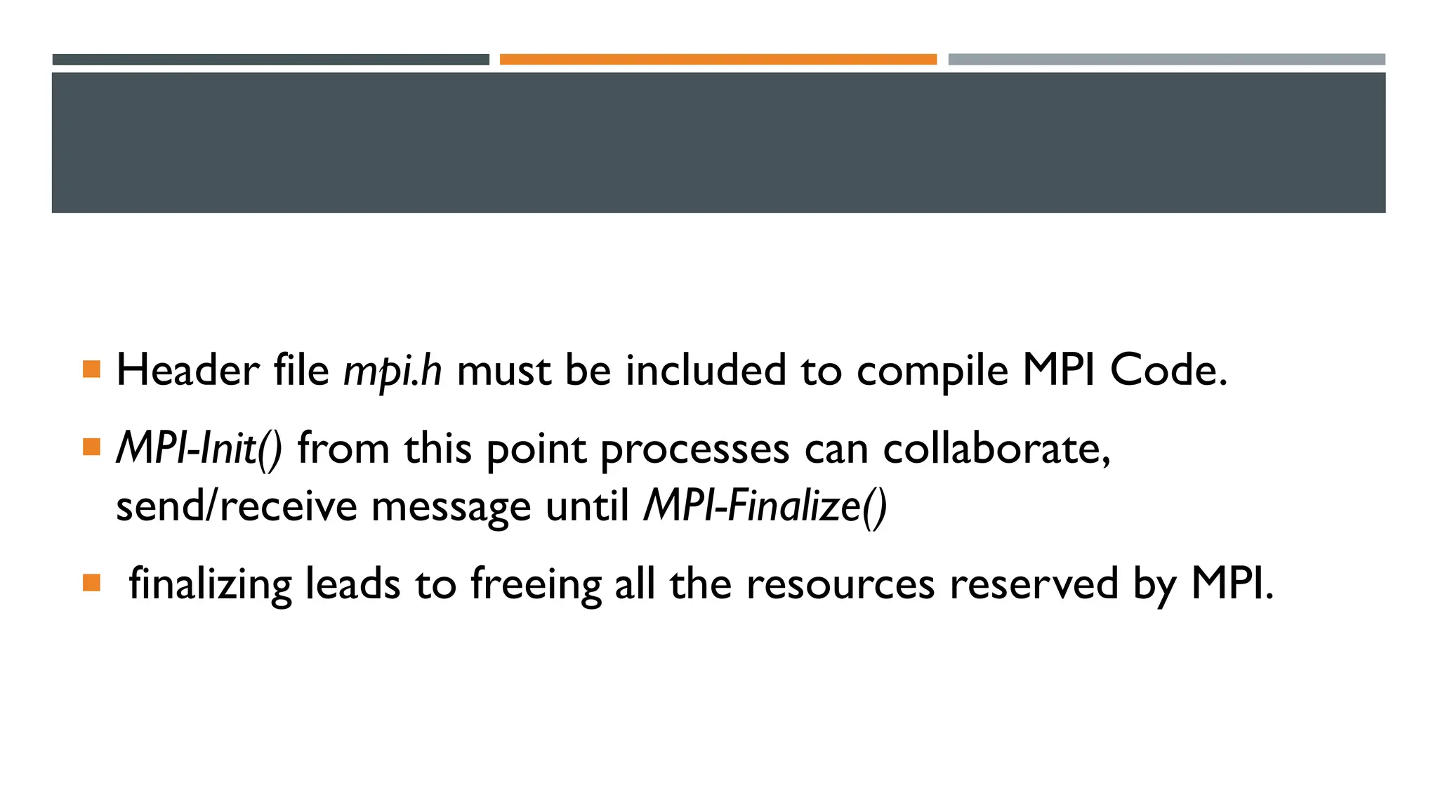  Header file mpi.h must be included to compile MPI Code.  MPI-Init() from this point processes can collaborate, send/receive message until MPI-Finalize()  finalizing leads to freeing all the resources reserved by MPI. 