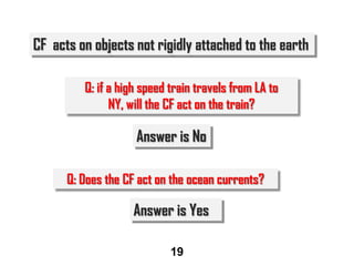 CF acts on objects not rigidly attached to the earth
Q: if a high speed train travels from LA to
NY, will the CF act on the train?

Answer is No
Q: Does the CF act on the ocean currents?

Answer is Yes
19

 