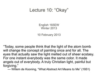 Lecture 10: “Okay”


                        English 165EW
                         Winter 2013

                       11 February 2013



“Today, some people think that the light of the atom bomb
will change the concept of painting once and for all. The
eyes that actually saw the light melted out of sheer ecstasy.
For one instant everybody was the same color. It made
angels out of everybody. A truly Christian light, painful but
forgiving.”
  — Willem de Kooning, “What Abstract Art Means to Me” (1951)
 