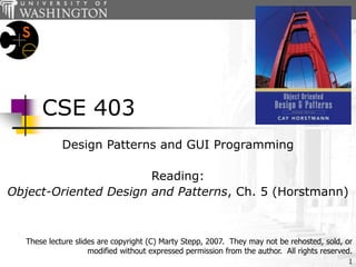 1
CSE 403
Design Patterns and GUI Programming
Reading:
Object-Oriented Design and Patterns, Ch. 5 (Horstmann)
These lecture slides are copyright (C) Marty Stepp, 2007. They may not be rehosted, sold, or
modified without expressed permission from the author. All rights reserved.
 
