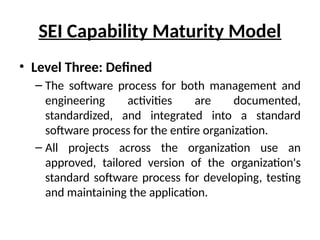 SEI Capability Maturity Model
• Level Three: Defined
– The software process for both management and
engineering activities are documented,
standardized, and integrated into a standard
software process for the entire organization.
– All projects across the organization use an
approved, tailored version of the organization's
standard software process for developing, testing
and maintaining the application.
 