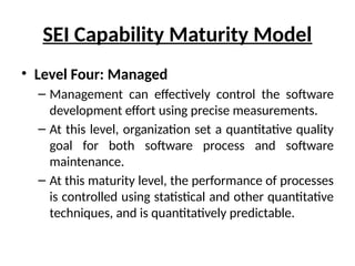 SEI Capability Maturity Model
• Level Four: Managed
– Management can effectively control the software
development effort using precise measurements.
– At this level, organization set a quantitative quality
goal for both software process and software
maintenance.
– At this maturity level, the performance of processes
is controlled using statistical and other quantitative
techniques, and is quantitatively predictable.
 