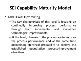 SEI Capability Maturity Model
• Level Five: Optimizing
– The Key characteristic of this level is focusing on
continually improving process performance
through both incremental and innovative
technological improvements.
– At this level, changes to the process are to improve
the process performance and at the same time
maintaining statistical probability to achieve the
established quantitative process-improvement
objectives.
 