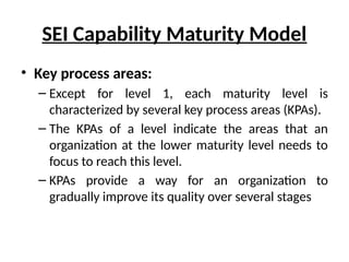 SEI Capability Maturity Model
• Key process areas:
– Except for level 1, each maturity level is
characterized by several key process areas (KPAs).
– The KPAs of a level indicate the areas that an
organization at the lower maturity level needs to
focus to reach this level.
– KPAs provide a way for an organization to
gradually improve its quality over several stages
 