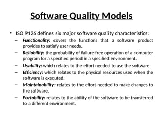 Software Quality Models
• ISO 9126 defines six major software quality characteristics:
– Functionality: covers the functions that a software product
provides to satisfy user needs.
– Reliability: the probability of failure-free operation of a computer
program for a specified period in a specified environment.
– Usability: which relates to the effort needed to use the software.
– Efficiency: which relates to the physical resources used when the
software is executed.
– Maintainability: relates to the effort needed to make changes to
the software.
– Portability: relates to the ability of the software to be transferred
to a different environment.
 