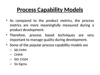 Process Capability Models
• As compared to the product metrics, the process
metrics are more meaningfully measured during a
product development.
• Therefore, process based techniques are very
important to manage quality during development.
• Some of the popular process capability models are
– SEI CMM
– CMMI
– ISO 15504
– Six Sigma
 