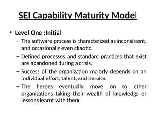 SEI Capability Maturity Model
• Level One :Initial
– The software process is characterized as inconsistent,
and occasionally even chaotic.
– Defined processes and standard practices that exist
are abandoned during a crisis.
– Success of the organization majorly depends on an
individual effort, talent, and heroics.
– The heroes eventually move on to other
organizations taking their wealth of knowledge or
lessons learnt with them.
 