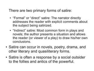 There are two primary forms of satire:
    ●   “Formal” or “direct” satire: The narrator directly
        addresses the reader with explicit comments about
        the subject being satirized.
    ●   “Indirect” satire: Most common form in plays and
        novels; the author presents a situation and allows
        the reader (or viewer of a play) to draw his/her own
        conclusions.
●   Satire can occur in novels, poetry, drama, and
    other literary and quasiliterary forms.
●   Satire is often a response by a social outsider
    to the follies and antics of the powerful.
 