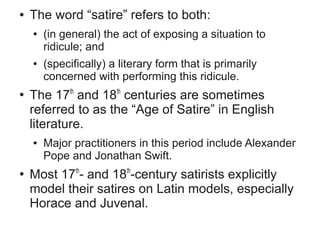●   The word “satire” refers to both:
    ●   (in general) the act of exposing a situation to
        ridicule; and
    ●   (specifically) a literary form that is primarily
        concerned with performing this ridicule.
●
    The 17th and 18th centuries are sometimes
    referred to as the “Age of Satire” in English
    literature.
    ●   Major practitioners in this period include Alexander
        Pope and Jonathan Swift.
●
    Most 17th- and 18th-century satirists explicitly
    model their satires on Latin models, especially
    Horace and Juvenal.
 