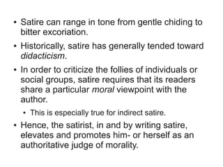 ●   Satire can range in tone from gentle chiding to
    bitter excoriation.
●   Historically, satire has generally tended toward
    didacticism.
●   In order to criticize the follies of individuals or
    social groups, satire requires that its readers
    share a particular moral viewpoint with the
    author.
    ●   This is especially true for indirect satire.
●   Hence, the satirist, in and by writing satire,
    elevates and promotes him- or herself as an
    authoritative judge of morality.
 