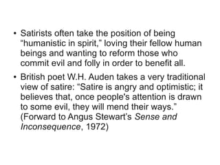 ●   Satirists often take the position of being
    “humanistic in spirit,” loving their fellow human
    beings and wanting to reform those who
    commit evil and folly in order to benefit all.
●   British poet W.H. Auden takes a very traditional
    view of satire: “Satire is angry and optimistic; it
    believes that, once people's attention is drawn
    to some evil, they will mend their ways.”
    (Forward to Angus Stewart’s Sense and
    Inconsequence, 1972)
 