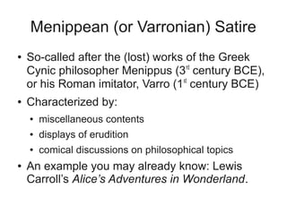 Menippean (or Varronian) Satire
●   So-called after the (lost) works of the Greek
    Cynic philosopher Menippus (3rd century BCE),
    or his Roman imitator, Varro (1st century BCE)
●   Characterized by:
    ●   miscellaneous contents
    ●   displays of erudition
    ●   comical discussions on philosophical topics
●   An example you may already know: Lewis
    Carroll’s Alice’s Adventures in Wonderland.
 