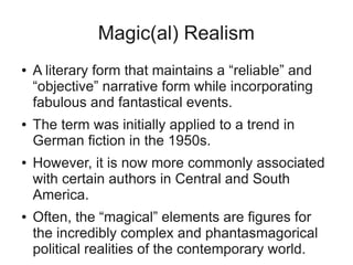 Magic(al) Realism
●   A literary form that maintains a “reliable” and
    “objective” narrative form while incorporating
    fabulous and fantastical events.
●   The term was initially applied to a trend in
    German fiction in the 1950s.
●   However, it is now more commonly associated
    with certain authors in Central and South
    America.
●   Often, the “magical” elements are figures for
    the incredibly complex and phantasmagorical
    political realities of the contemporary world.
 
