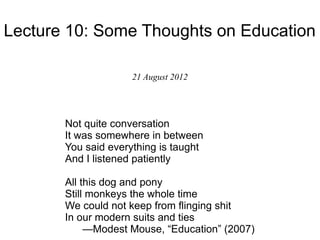 Lecture 10: Some Thoughts on Education

                     21 August 2012




       Not quite conversation
       It was somewhere in between
       You said everything is taught
       And I listened patiently

       All this dog and pony
       Still monkeys the whole time
       We could not keep from flinging shit
       In our modern suits and ties
            —Modest Mouse, “Education” (2007)
 