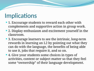 Implications
 1. Encourage students to reward each other with
complements and supportive action in group work.
 2. Display enthusiasm and excitement yourself in the
classroom.
 3. Encourage learners to see the intrinsic, long-term
rewards in learning an L2 by pointing out what they
can do with the language, the benefits of being able
to use it, jobs that require it, and so on.
 4. Give your students some choices in types of
activities, content or subject matter so that they feel
some “ownership” of their language development.
 