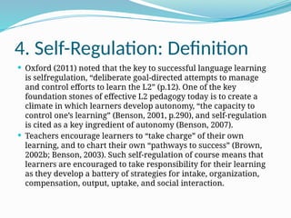 4. Self-Regulation: Definition
 Oxford (2011) noted that the key to successful language learning
is selfregulation, “deliberate goal-directed attempts to manage
and control efforts to learn the L2” (p.12). One of the key
foundation stones of effective L2 pedagogy today is to create a
climate in which learners develop autonomy, “the capacity to
control one’s learning” (Benson, 2001, p.290), and self-regulation
is cited as a key ingredient of autonomy (Benson, 2007).
 Teachers encourage learners to “take charge” of their own
learning, and to chart their own “pathways to success” (Brown,
2002b; Benson, 2003). Such self-regulation of course means that
learners are encouraged to take responsibility for their learning
as they develop a battery of strategies for intake, organization,
compensation, output, uptake, and social interaction.
 