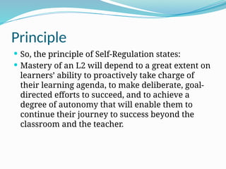 Principle
 So, the principle of Self-Regulation states:
 Mastery of an L2 will depend to a great extent on
learners’ ability to proactively take charge of
their learning agenda, to make deliberate, goal-
directed efforts to succeed, and to achieve a
degree of autonomy that will enable them to
continue their journey to success beyond the
classroom and the teacher.
 