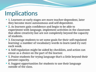 Implications
 1. Learners at early stages are more teacher-dependent, later
they become more autonomous and self-dependent.
 2. As learners gain confidence and begin to be able to
experiment with language, implement activities in the classroom
that allow creativity but are not completely beyond the capacity
of students.
 3. Encourage students to set some goals for their self-regulated
learning: a number of vocabulary words to learn (and try out)
each week.
 4. Self-regulation might be aided by checklists, and action can
ensue as a choice on the part of the learner.
 5. Praise students for trying language that’s a little beyond their
present capacity.
 6. Suggest opportunities for students to use their language
outside of the class.
 