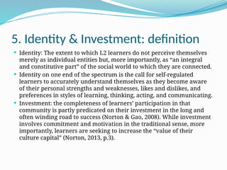 5. Identity & Investment: definition
 Identity: The extent to which L2 learners do not perceive themselves
merely as individual entities but, more importantly, as “an integral
and constitutive part” of the social world to which they are connected.
 Identity on one end of the spectrum is the call for self-regulated
learners to accurately understand themselves as they become aware
of their personal strengths and weaknesses, likes and dislikes, and
preferences in styles of learning, thinking, acting, and communicating.
 Investment: the completeness of learners’ participation in that
community is partly predicated on their investment in the long and
often winding road to success (Norton & Gao, 2008). While investment
involves commitment and motivation in the traditional sense, more
importantly, learners are seeking to increase the “value of their
culture capital” (Norton, 2013, p.3).
 