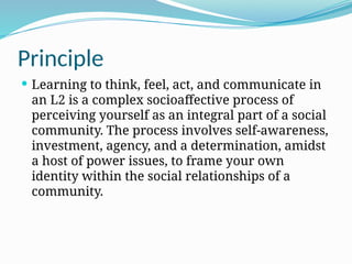 Principle
 Learning to think, feel, act, and communicate in
an L2 is a complex socioaffective process of
perceiving yourself as an integral part of a social
community. The process involves self-awareness,
investment, agency, and a determination, amidst
a host of power issues, to frame your own
identity within the social relationships of a
community.
 