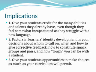 Implications
 1. Give your students credit for the many abilities
and talents they already have, even though they
feel somewhat incapacitated as they struggle with a
new language.
 2. Factors in learners’ identity development in your
decisions about whom to call on, when and how to
give corrective feedback, how to constitute smack
groups and pairs, and how “tough” you can be with
a student.
 3. Give your students opportunities to make choices
as much as your curriculum will permit.
 