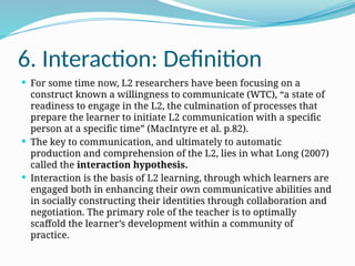 6. Interaction: Definition
 For some time now, L2 researchers have been focusing on a
construct known a willingness to communicate (WTC), “a state of
readiness to engage in the L2, the culmination of processes that
prepare the learner to initiate L2 communication with a specific
person at a specific time” (MacIntyre et al. p.82).
 The key to communication, and ultimately to automatic
production and comprehension of the L2, lies in what Long (2007)
called the interaction hypothesis.
 Interaction is the basis of L2 learning, through which learners are
engaged both in enhancing their own communicative abilities and
in socially constructing their identities through collaboration and
negotiation. The primary role of the teacher is to optimally
scaffold the learner’s development within a community of
practice.
 