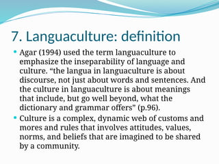 7. Languaculture: definition
 Agar (1994) used the term languaculture to
emphasize the inseparability of language and
culture. “the langua in languaculture is about
discourse, not just about words and sentences. And
the culture in languaculture is about meanings
that include, but go well beyond, what the
dictionary and grammar offers” (p.96).
 Culture is a complex, dynamic web of customs and
mores and rules that involves attitudes, values,
norms, and beliefs that are imagined to be shared
by a community.
 