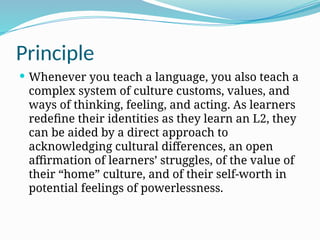 Principle
 Whenever you teach a language, you also teach a
complex system of culture customs, values, and
ways of thinking, feeling, and acting. As learners
redefine their identities as they learn an L2, they
can be aided by a direct approach to
acknowledging cultural differences, an open
affirmation of learners’ struggles, of the value of
their “home” culture, and of their self-worth in
potential feelings of powerlessness.
 