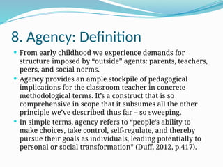 8. Agency: Definition
 From early childhood we experience demands for
structure imposed by “outside” agents: parents, teachers,
peers, and social norms.
 Agency provides an ample stockpile of pedagogical
implications for the classroom teacher in concrete
methodological terms. It’s a construct that is so
comprehensive in scope that it subsumes all the other
principle we’ve described thus far – so sweeping.
 In simple terms, agency refers to “people’s ability to
make choices, take control, self-regulate, and thereby
pursue their goals as individuals, leading potentially to
personal or social transformation” (Duff, 2012, p.417).
 
