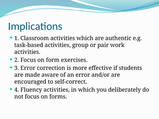 Implications
 1. Classroom activities which are authentic e.g.
task-based activities, group or pair work
activities.
 2. Focus on form exercises.
 3. Error correction is more effective if students
are made aware of an error and/or are
encouraged to self-correct.
 4. Fluency activities, in which you deliberately do
not focus on forms.
 