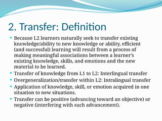 2. Transfer: Definition
 Because L2 learners naturally seek to transfer existing
knowledge/ability to new knowledge or ability, efficient
(and successful) learning will result from a process of
making meaningful associations between a learner’s
existing knowledge, skills, and emotions and the new
material to be learned.
 Transfer of knowledge from L1 to L2: Interlingual transfer
 Overgeneralization/transfer within L2: Intralingual transfer
 Application of knowledge, skill, or emotion acquired in one
situation to new situations.
 Transfer can be positive (advancing toward an objective) or
negative (interfering with such advancement).
 