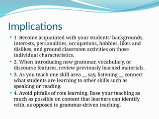 Implications
 1. Become acquainted with your students’ backgrounds,
interests, personalities, occupations, hobbies, likes and
dislikes, and ground classroom activities on those
individual characteristics.
 2. When introducing new grammar, vocabulary, or
discourse features, review previously learned materials.
 3. As you teach one skill area __ say, listening __ connect
what students are learning to other skills such as
speaking or reading.
 4. Avoid pitfalls of rote learning. Base your teaching as
much as possible on content that learners can identify
with, as opposed to grammar-driven teaching.
 