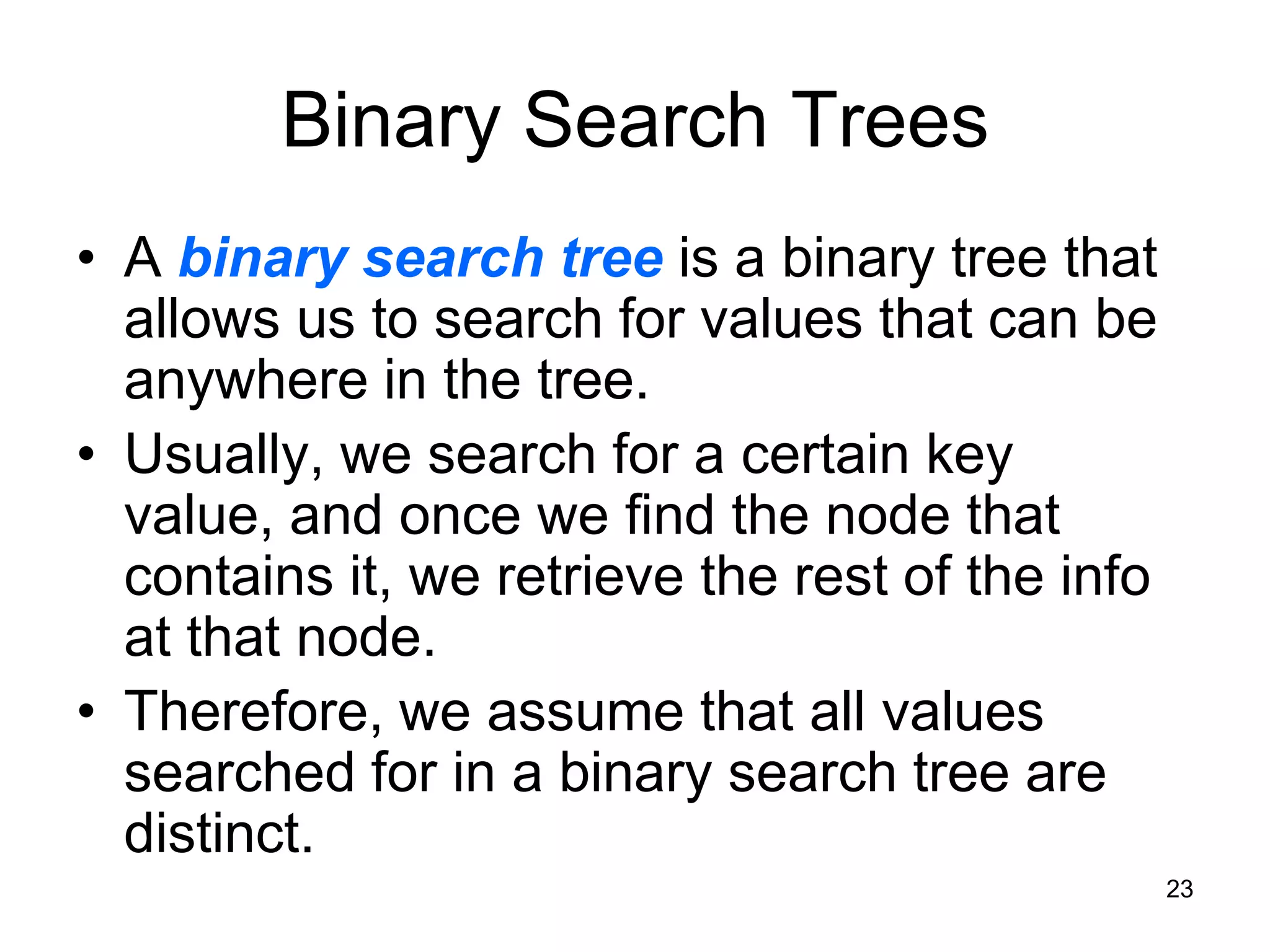 Binary Search Trees • A binary search tree is a binary tree that allows us to search for values that can be anywhere in the tree. • Usually, we search for a certain key value, and once we find the node that contains it, we retrieve the rest of the info at that node. • Therefore, we assume that all values searched for in a binary search tree are distinct. 23 