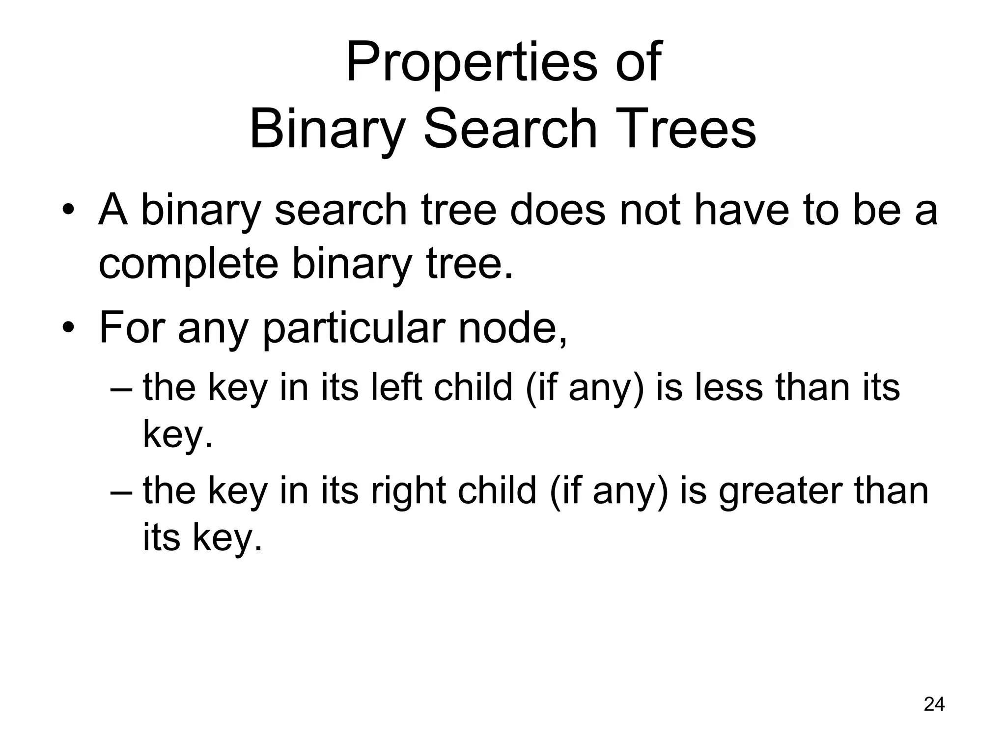 Properties of Binary Search Trees • A binary search tree does not have to be a complete binary tree. • For any particular node, – the key in its left child (if any) is less than its key. – the key in its right child (if any) is greater than its key. 24 