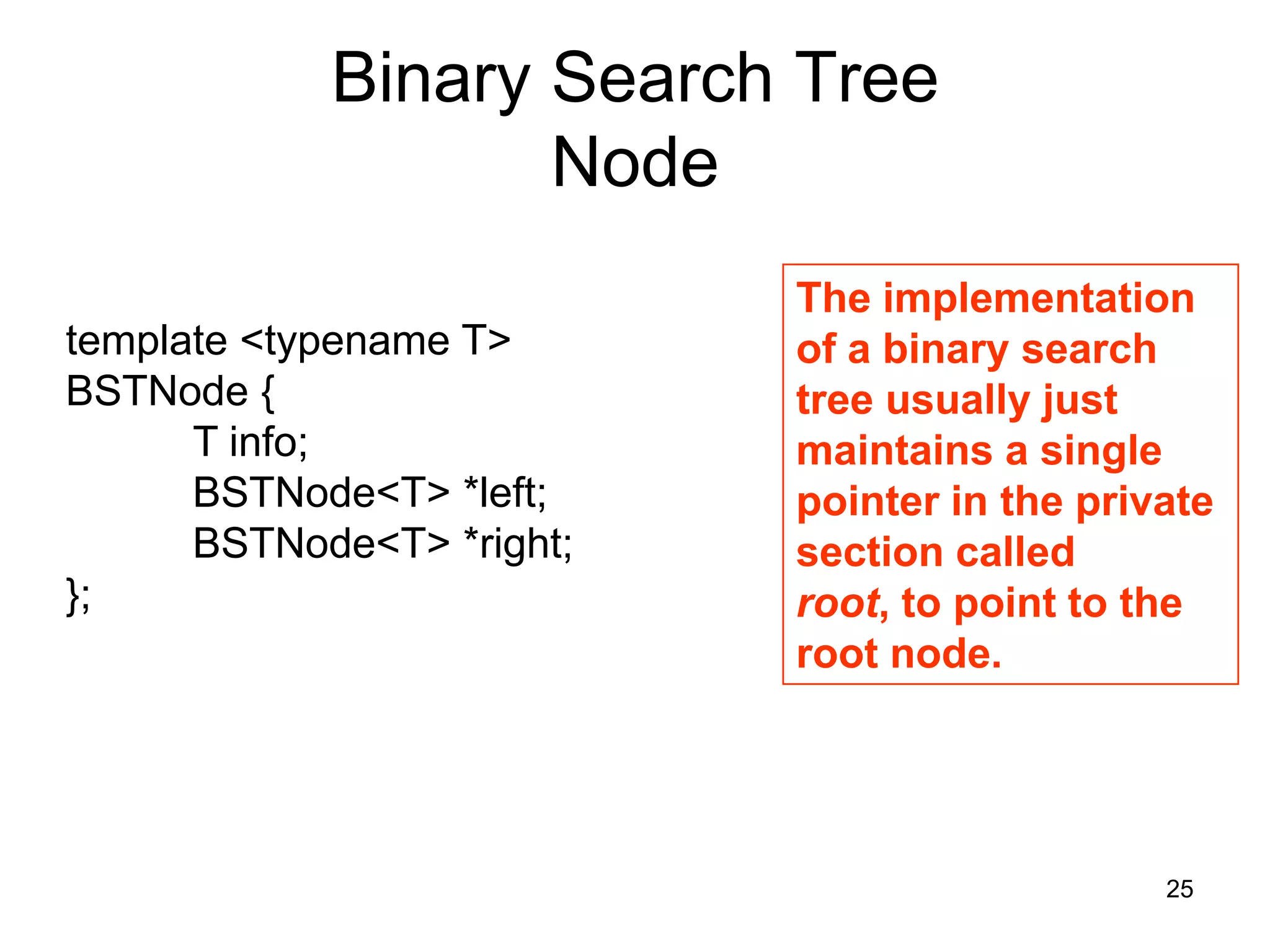 Binary Search Tree Node The implementation template <typename T> of a binary search BSTNode { tree usually just T info; maintains a single BSTNode<T> *left; pointer in the private BSTNode<T> *right; section called }; root, to point to the root node. 25 