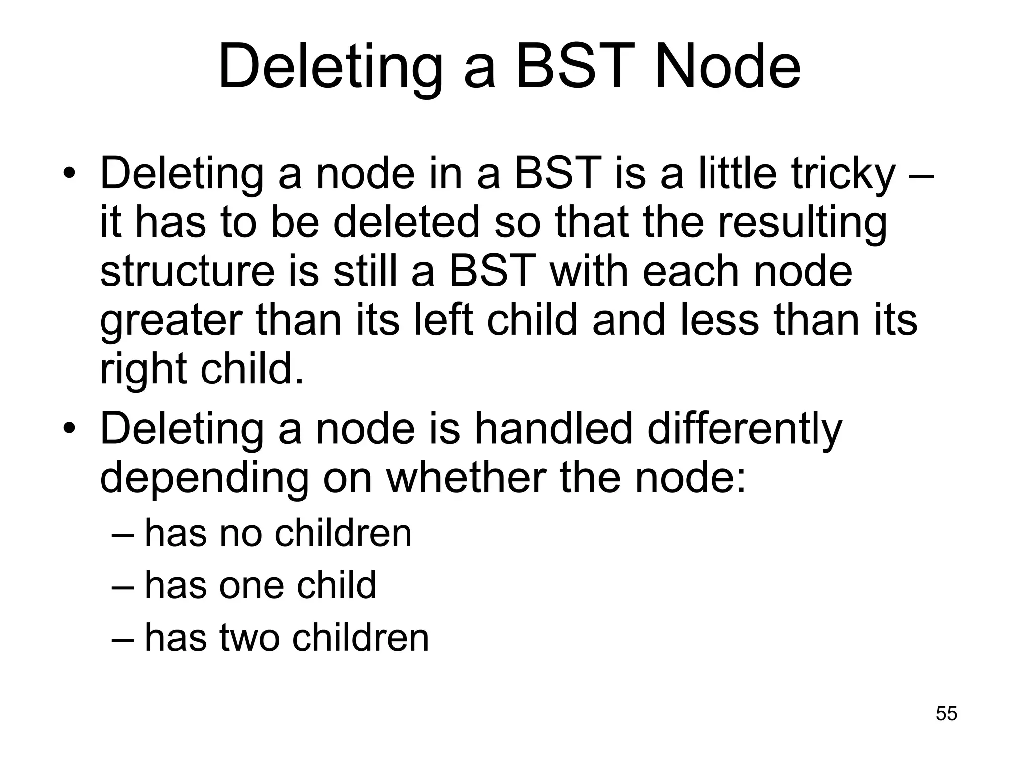 Deleting a BST Node • Deleting a node in a BST is a little tricky – it has to be deleted so that the resulting structure is still a BST with each node greater than its left child and less than its right child. • Deleting a node is handled differently depending on whether the node: – has no children – has one child – has two children 55 
