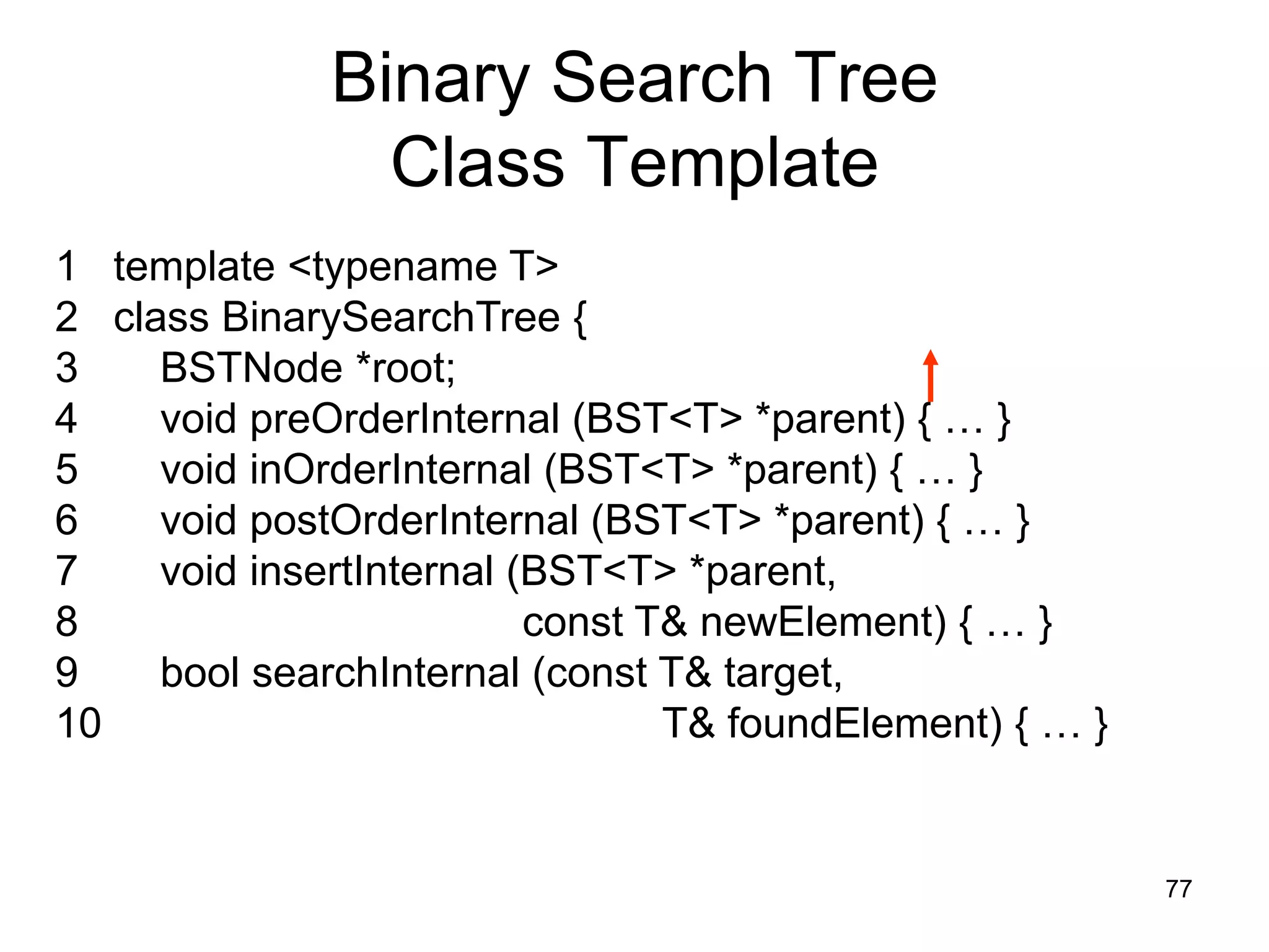 Binary Search Tree Class Template 1 template <typename T> 2 class BinarySearchTree { 3 BSTNode *root; 4 void preOrderInternal (BST<T> *parent) { … } 5 void inOrderInternal (BST<T> *parent) { … } 6 void postOrderInternal (BST<T> *parent) { … } 7 void insertInternal (BST<T> *parent, 8 const T& newElement) { … } 9 bool searchInternal (const T& target, 10 T& foundElement) { … } 77 