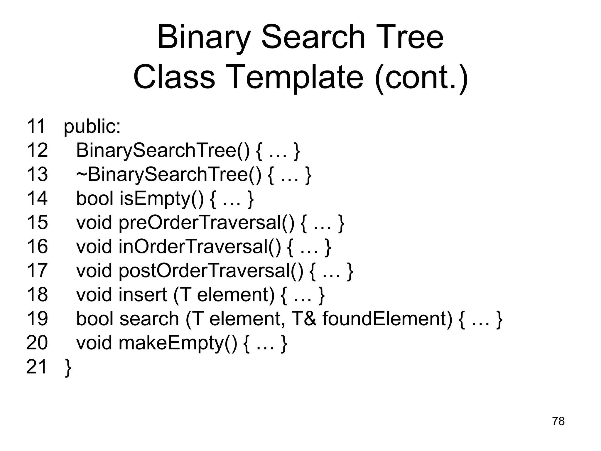 Binary Search Tree Class Template (cont.) 11 public: 12 BinarySearchTree() { … } 13 ~BinarySearchTree() { … } 14 bool isEmpty() { … } 15 void preOrderTraversal() { … } 16 void inOrderTraversal() { … } 17 void postOrderTraversal() { … } 18 void insert (T element) { … } 19 bool search (T element, T& foundElement) { … } 20 void makeEmpty() { … } 21 } 78 