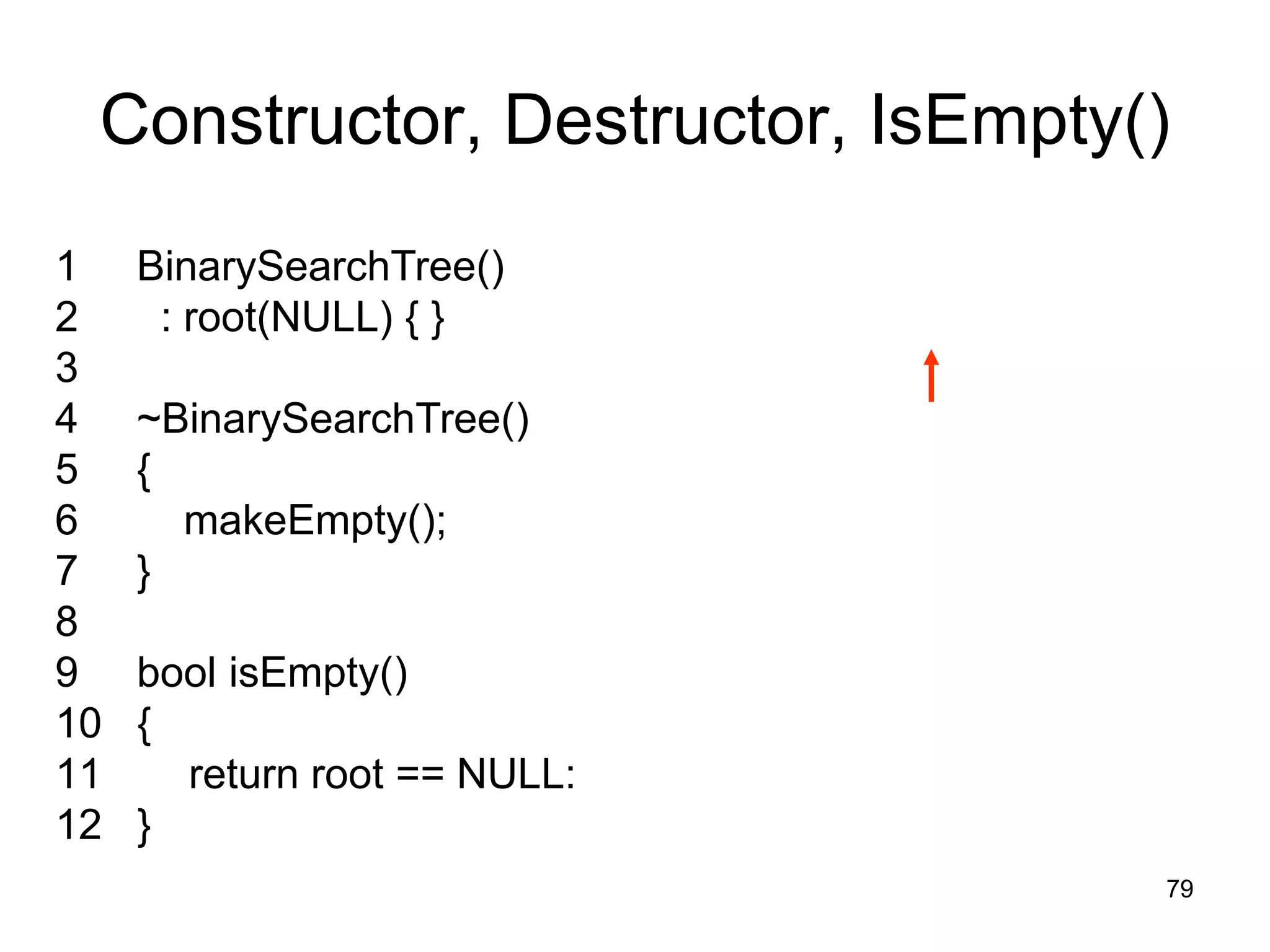 Constructor, Destructor, IsEmpty() 1 BinarySearchTree() 2 : root(NULL) { } 3 4 ~BinarySearchTree() 5 { 6 makeEmpty(); 7 } 8 9 bool isEmpty() 10 { 11 return root == NULL: 12 } 79 