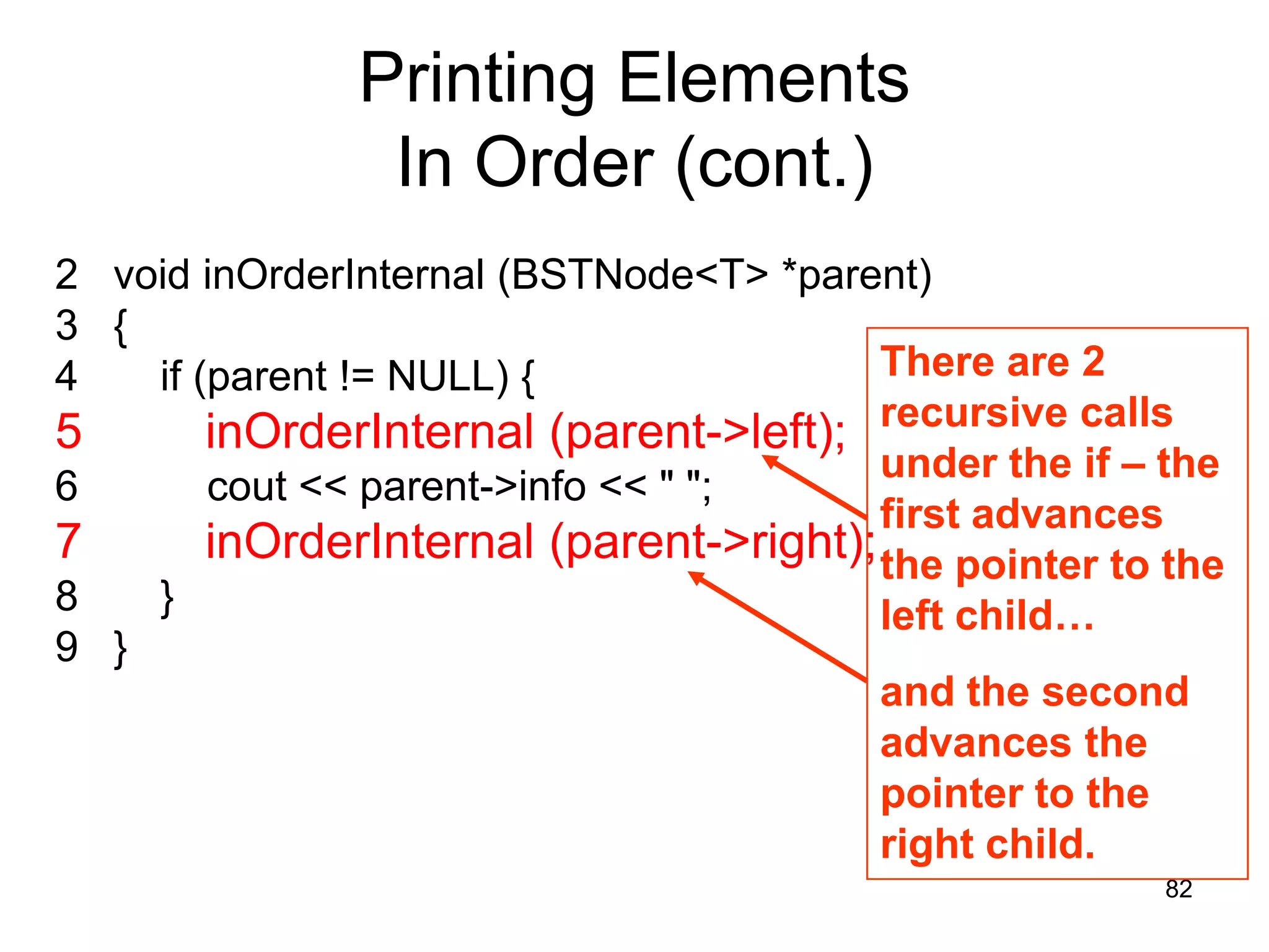 Printing Elements In Order (cont.) 2 void inOrderInternal (BSTNode<T> *parent) 3 { 4 if (parent != NULL) { There are 2 5 inOrderInternal (parent->left); recursive calls under the if – the 6 cout << parent->info << " "; first advances 7 inOrderInternal (parent->right); the pointer to the 8 } left child… 9 } and the second advances the pointer to the right child. 82 